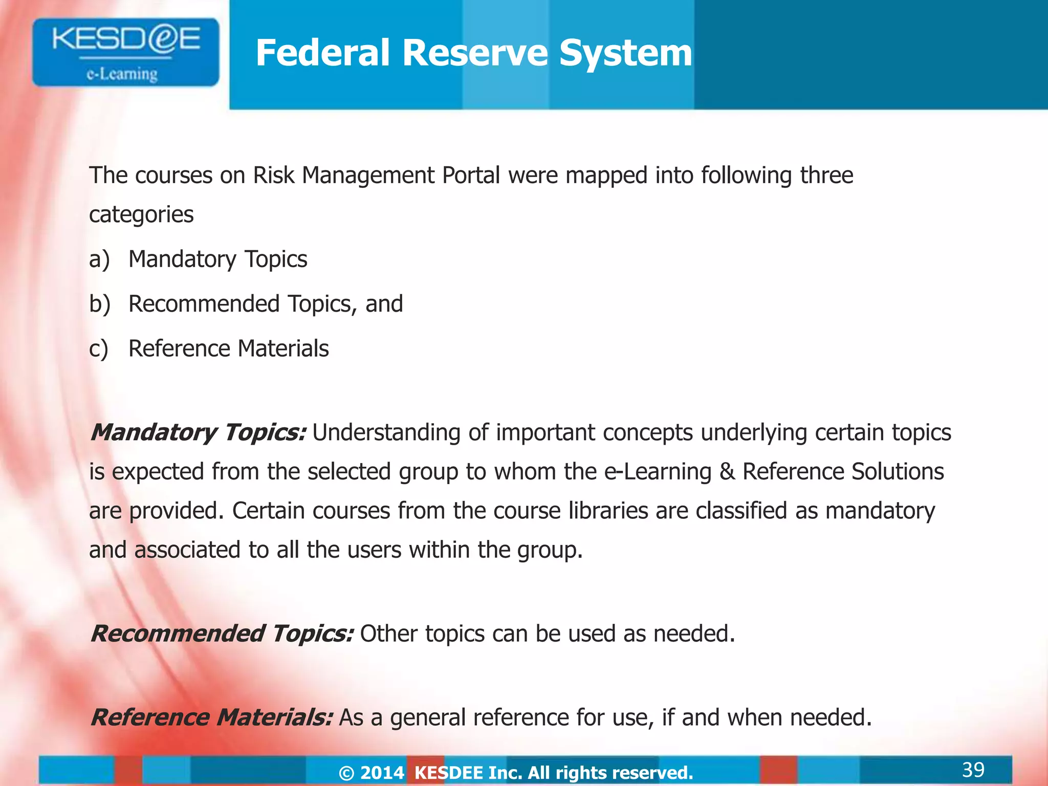 © 2014 KESDEE Inc. All rights reserved.
Federal Reserve System
The courses on Risk Management Portal were mapped into following three
categories
a) Mandatory Topics
b) Recommended Topics, and
c) Reference Materials
Mandatory Topics: Understanding of important concepts underlying certain topics
is expected from the selected group to whom the e-Learning & Reference Solutions
are provided. Certain courses from the course libraries are classified as mandatory
and associated to all the users within the group.
Recommended Topics: Other topics can be used as needed.
Reference Materials: As a general reference for use, if and when needed.
39
 