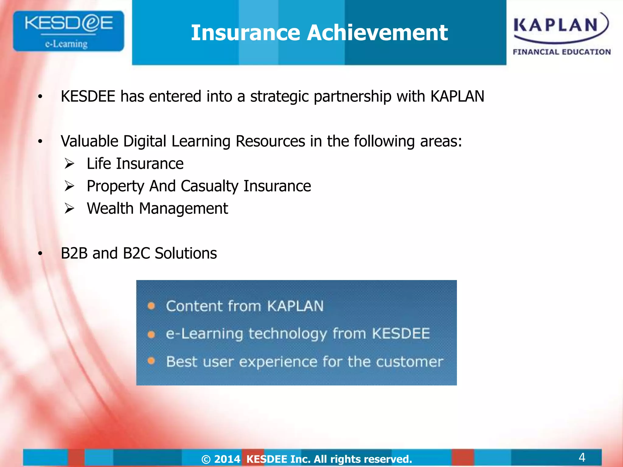 © 2014 KESDEE Inc. All rights reserved.
• KESDEE has entered into a strategic partnership with KAPLAN
• Valuable Digital Learning Resources in the following areas:
 Life Insurance
 Property And Casualty Insurance
 Wealth Management
• B2B and B2C Solutions
4
Insurance Achievement
 