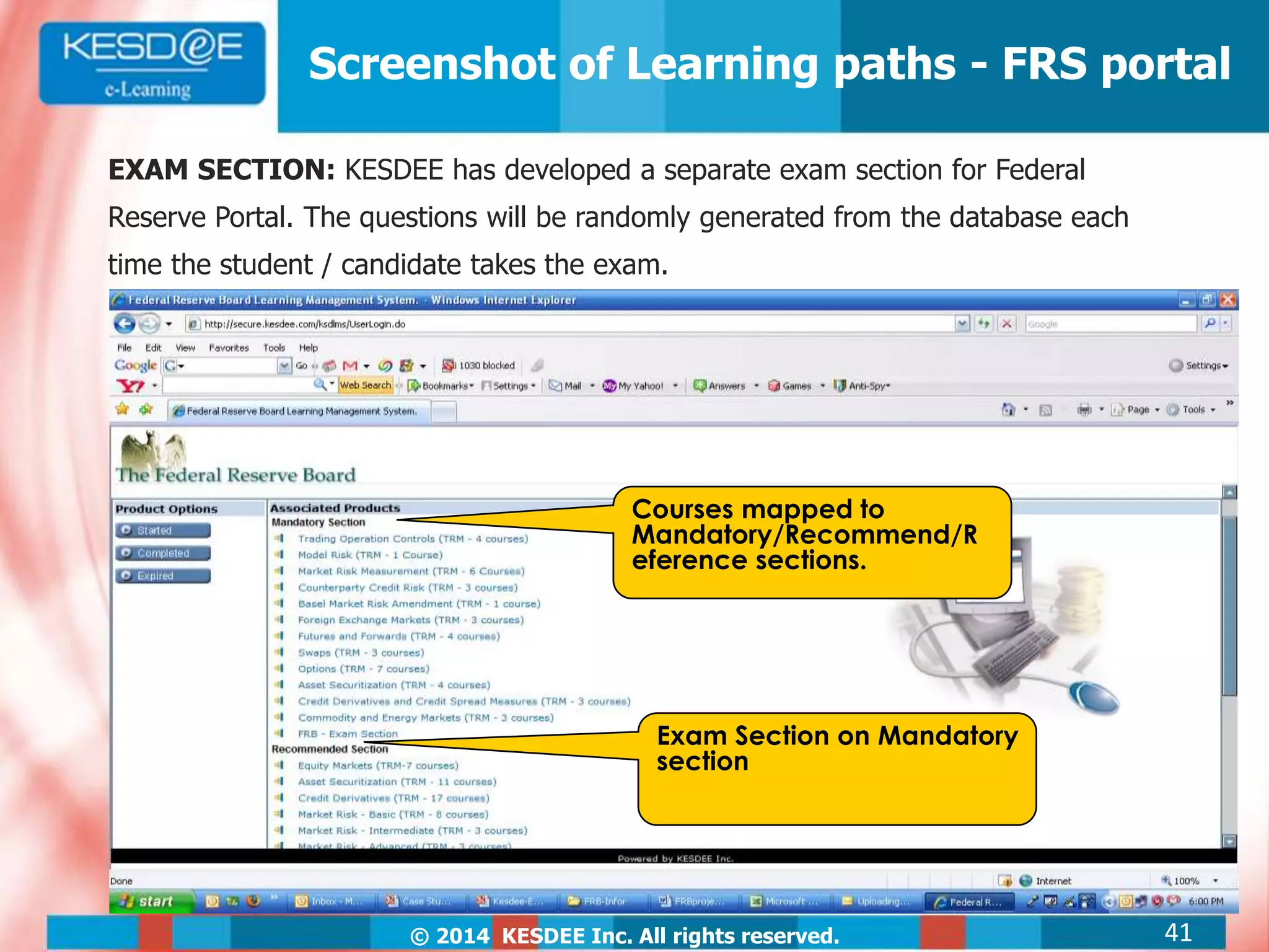 © 2014 KESDEE Inc. All rights reserved.
Screenshot of Learning paths - FRS portal
Exam Section on Mandatory
section
Courses mapped to
Mandatory/Recommend/R
eference sections.
EXAM SECTION: KESDEE has developed a separate exam section for Federal
Reserve Portal. The questions will be randomly generated from the database each
time the student / candidate takes the exam.
41
 