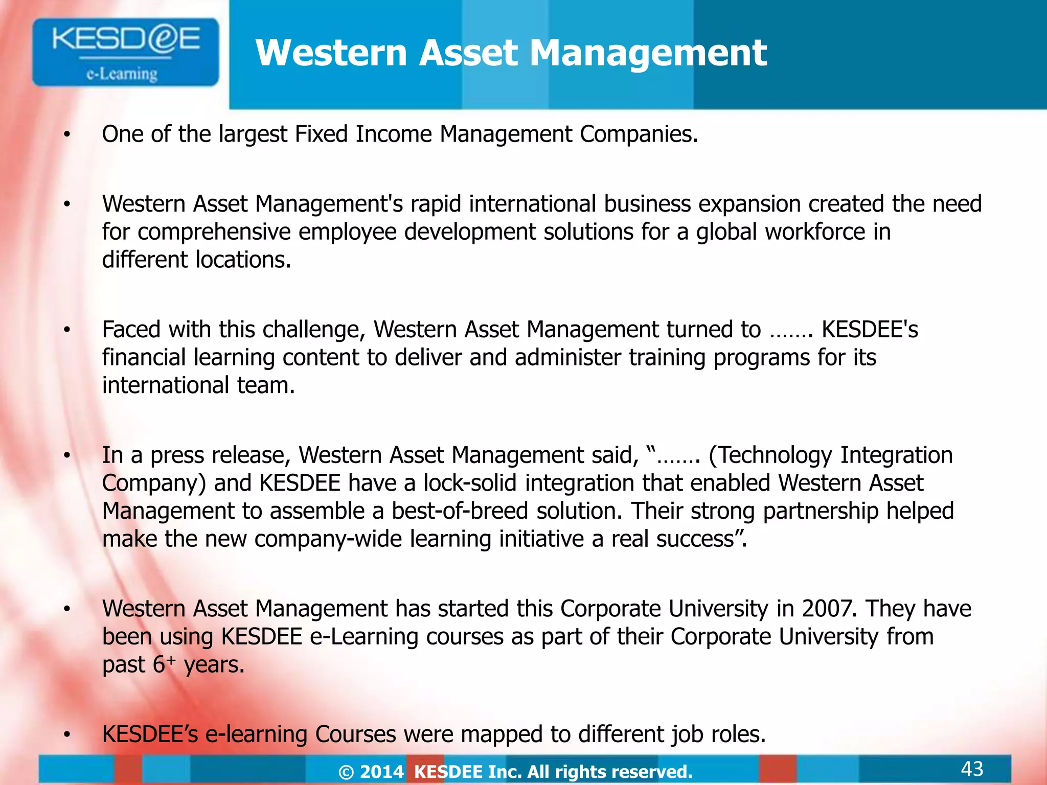 © 2014 KESDEE Inc. All rights reserved.
• One of the largest Fixed Income Management Companies.
• Western Asset Management's rapid international business expansion created the need
for comprehensive employee development solutions for a global workforce in
different locations.
• Faced with this challenge, Western Asset Management turned to ……. KESDEE's
financial learning content to deliver and administer training programs for its
international team.
• In a press release, Western Asset Management said, “……. (Technology Integration
Company) and KESDEE have a lock-solid integration that enabled Western Asset
Management to assemble a best-of-breed solution. Their strong partnership helped
make the new company-wide learning initiative a real success”.
• Western Asset Management has started this Corporate University in 2007. They have
been using KESDEE e-Learning courses as part of their Corporate University from
past 6+ years.
• KESDEE’s e-learning Courses were mapped to different job roles.
Western Asset Management
43
 