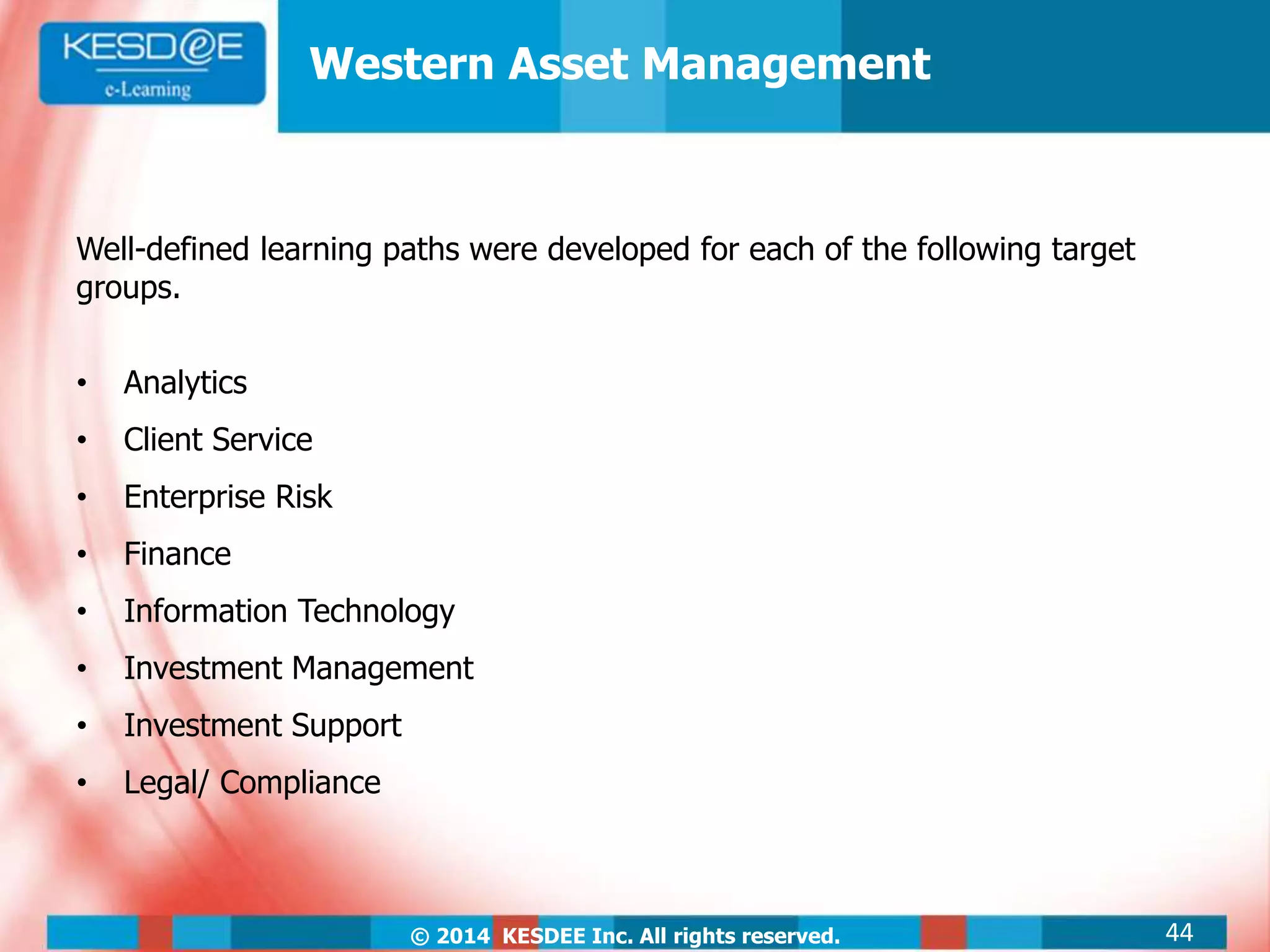 © 2014 KESDEE Inc. All rights reserved.
Well-defined learning paths were developed for each of the following target
groups.
• Analytics
• Client Service
• Enterprise Risk
• Finance
• Information Technology
• Investment Management
• Investment Support
• Legal/ Compliance
Western Asset Management
44
 