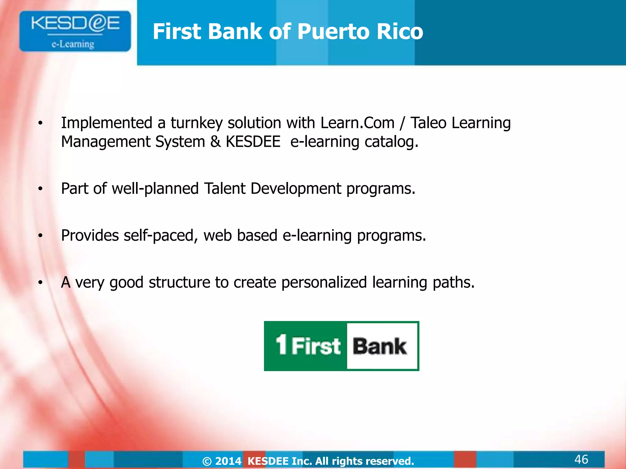 © 2014 KESDEE Inc. All rights reserved.
• Implemented a turnkey solution with Learn.Com / Taleo Learning
Management System & KESDEE e-learning catalog.
• Part of well-planned Talent Development programs.
• Provides self-paced, web based e-learning programs.
• A very good structure to create personalized learning paths.
First Bank of Puerto Rico
46
 