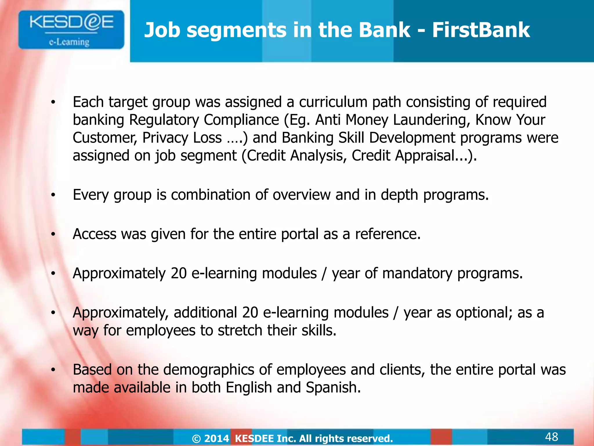 © 2014 KESDEE Inc. All rights reserved.
Job segments in the Bank - FirstBank
• Each target group was assigned a curriculum path consisting of required
banking Regulatory Compliance (Eg. Anti Money Laundering, Know Your
Customer, Privacy Loss ….) and Banking Skill Development programs were
assigned on job segment (Credit Analysis, Credit Appraisal...).
• Every group is combination of overview and in depth programs.
• Access was given for the entire portal as a reference.
• Approximately 20 e-learning modules / year of mandatory programs.
• Approximately, additional 20 e-learning modules / year as optional; as a
way for employees to stretch their skills.
• Based on the demographics of employees and clients, the entire portal was
made available in both English and Spanish.
48
 