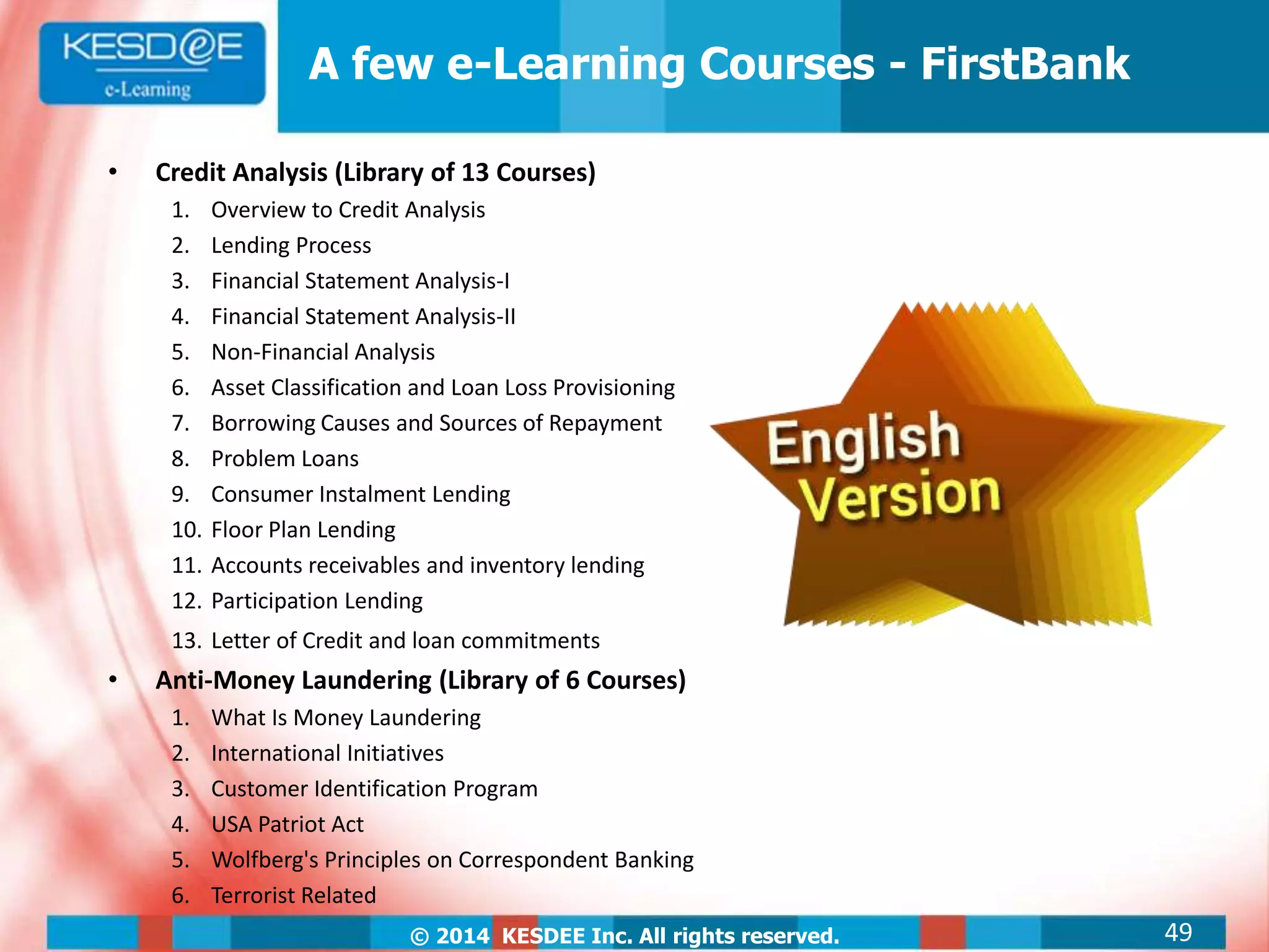 © 2014 KESDEE Inc. All rights reserved.
A few e-Learning Courses - FirstBank
• Credit Analysis (Library of 13 Courses)
1. Overview to Credit Analysis
2. Lending Process
3. Financial Statement Analysis-I
4. Financial Statement Analysis-II
5. Non-Financial Analysis
6. Asset Classification and Loan Loss Provisioning
7. Borrowing Causes and Sources of Repayment
8. Problem Loans
9. Consumer Instalment Lending
10. Floor Plan Lending
11. Accounts receivables and inventory lending
12. Participation Lending
13. Letter of Credit and loan commitments
• Anti-Money Laundering (Library of 6 Courses)
1. What Is Money Laundering
2. International Initiatives
3. Customer Identification Program
4. USA Patriot Act
5. Wolfberg's Principles on Correspondent Banking
6. Terrorist Related
49
 