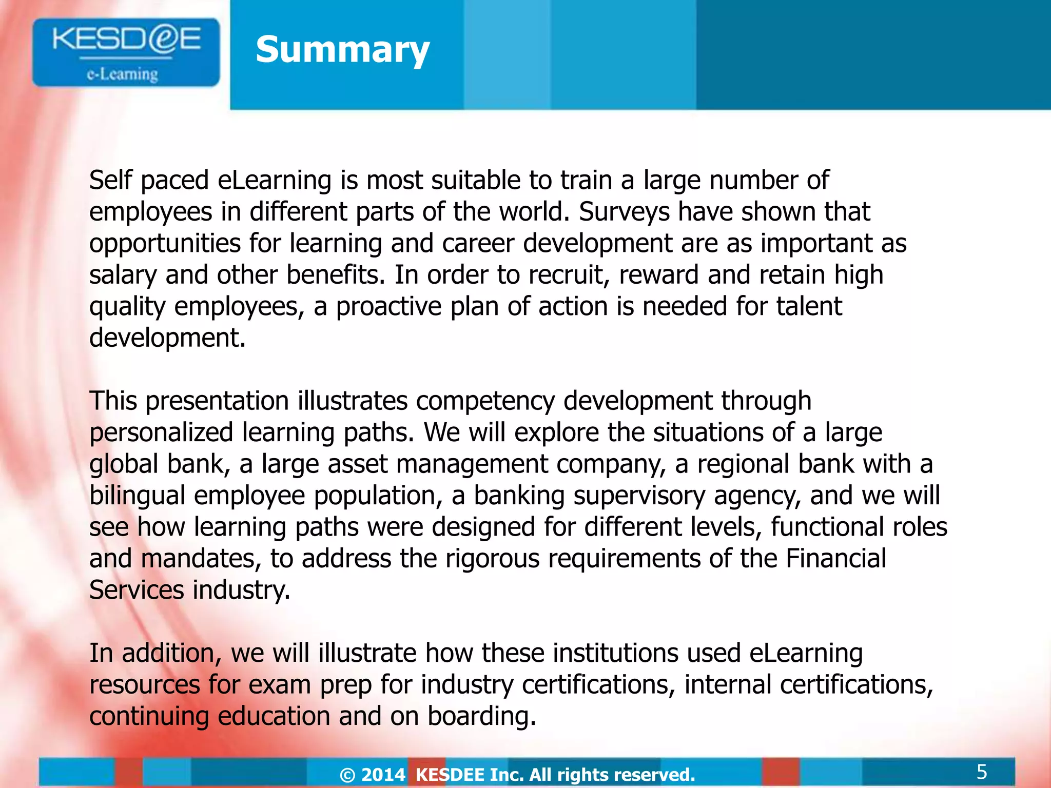© 2014 KESDEE Inc. All rights reserved.
Summary
Self paced eLearning is most suitable to train a large number of
employees in different parts of the world. Surveys have shown that
opportunities for learning and career development are as important as
salary and other benefits. In order to recruit, reward and retain high
quality employees, a proactive plan of action is needed for talent
development.
This presentation illustrates competency development through
personalized learning paths. We will explore the situations of a large
global bank, a large asset management company, a regional bank with a
bilingual employee population, a banking supervisory agency, and we will
see how learning paths were designed for different levels, functional roles
and mandates, to address the rigorous requirements of the Financial
Services industry.
In addition, we will illustrate how these institutions used eLearning
resources for exam prep for industry certifications, internal certifications,
continuing education and on boarding.
5
 