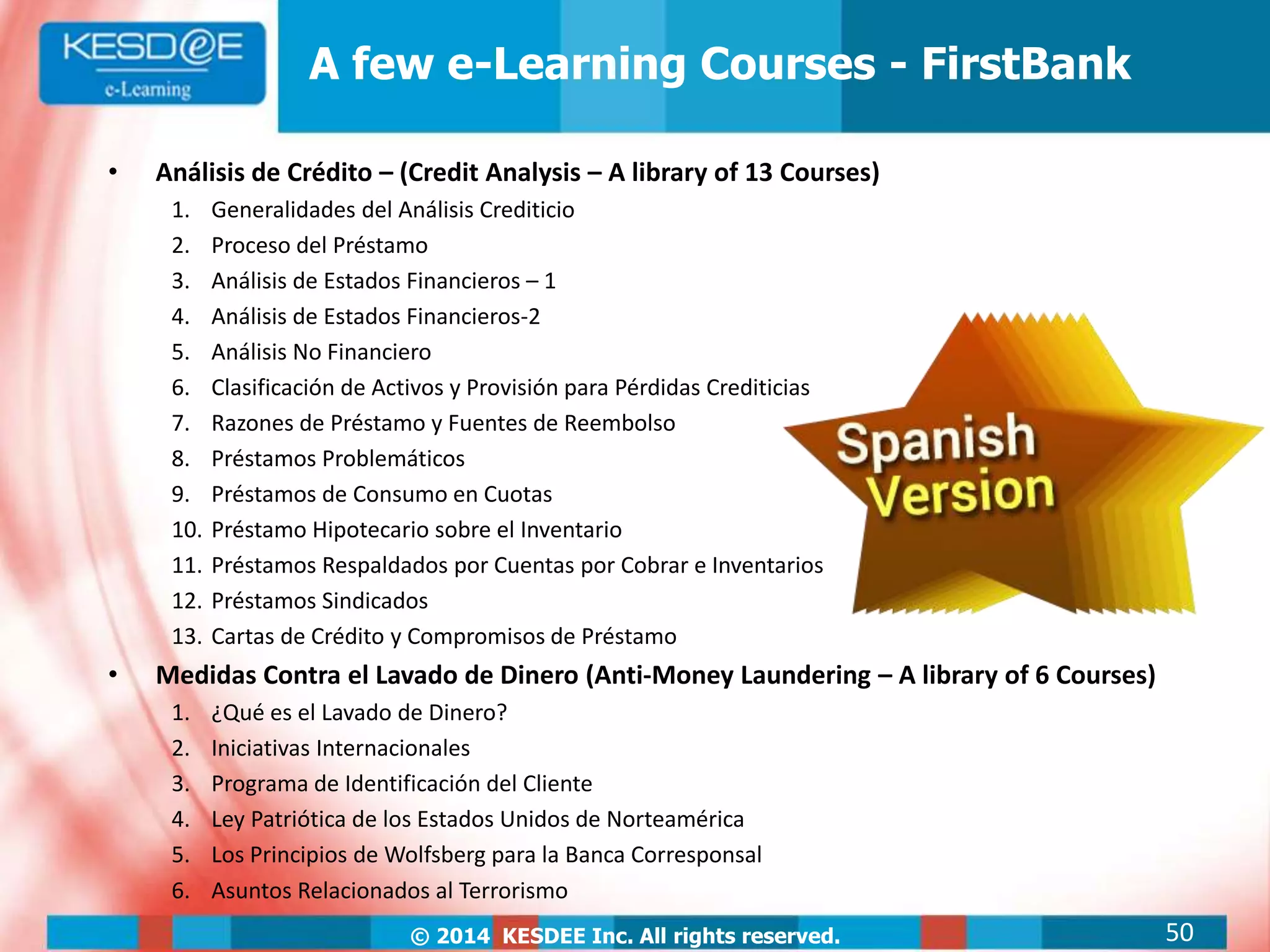© 2014 KESDEE Inc. All rights reserved.
A few e-Learning Courses - FirstBank
• Análisis de Crédito – (Credit Analysis – A library of 13 Courses)
1. Generalidades del Análisis Crediticio
2. Proceso del Préstamo
3. Análisis de Estados Financieros – 1
4. Análisis de Estados Financieros-2
5. Análisis No Financiero
6. Clasificación de Activos y Provisión para Pérdidas Crediticias
7. Razones de Préstamo y Fuentes de Reembolso
8. Préstamos Problemáticos
9. Préstamos de Consumo en Cuotas
10. Préstamo Hipotecario sobre el Inventario
11. Préstamos Respaldados por Cuentas por Cobrar e Inventarios
12. Préstamos Sindicados
13. Cartas de Crédito y Compromisos de Préstamo
• Medidas Contra el Lavado de Dinero (Anti-Money Laundering – A library of 6 Courses)
1. ¿Qué es el Lavado de Dinero?
2. Iniciativas Internacionales
3. Programa de Identificación del Cliente
4. Ley Patriótica de los Estados Unidos de Norteamérica
5. Los Principios de Wolfsberg para la Banca Corresponsal
6. Asuntos Relacionados al Terrorismo
50
 