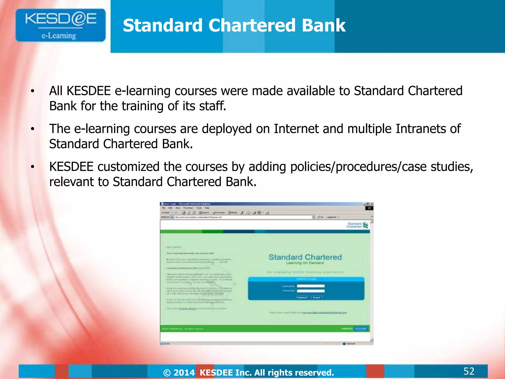 © 2014 KESDEE Inc. All rights reserved.
• All KESDEE e-learning courses were made available to Standard Chartered
Bank for the training of its staff.
• The e-learning courses are deployed on Internet and multiple Intranets of
Standard Chartered Bank.
• KESDEE customized the courses by adding policies/procedures/case studies,
relevant to Standard Chartered Bank.
Standard Chartered Bank
52
 