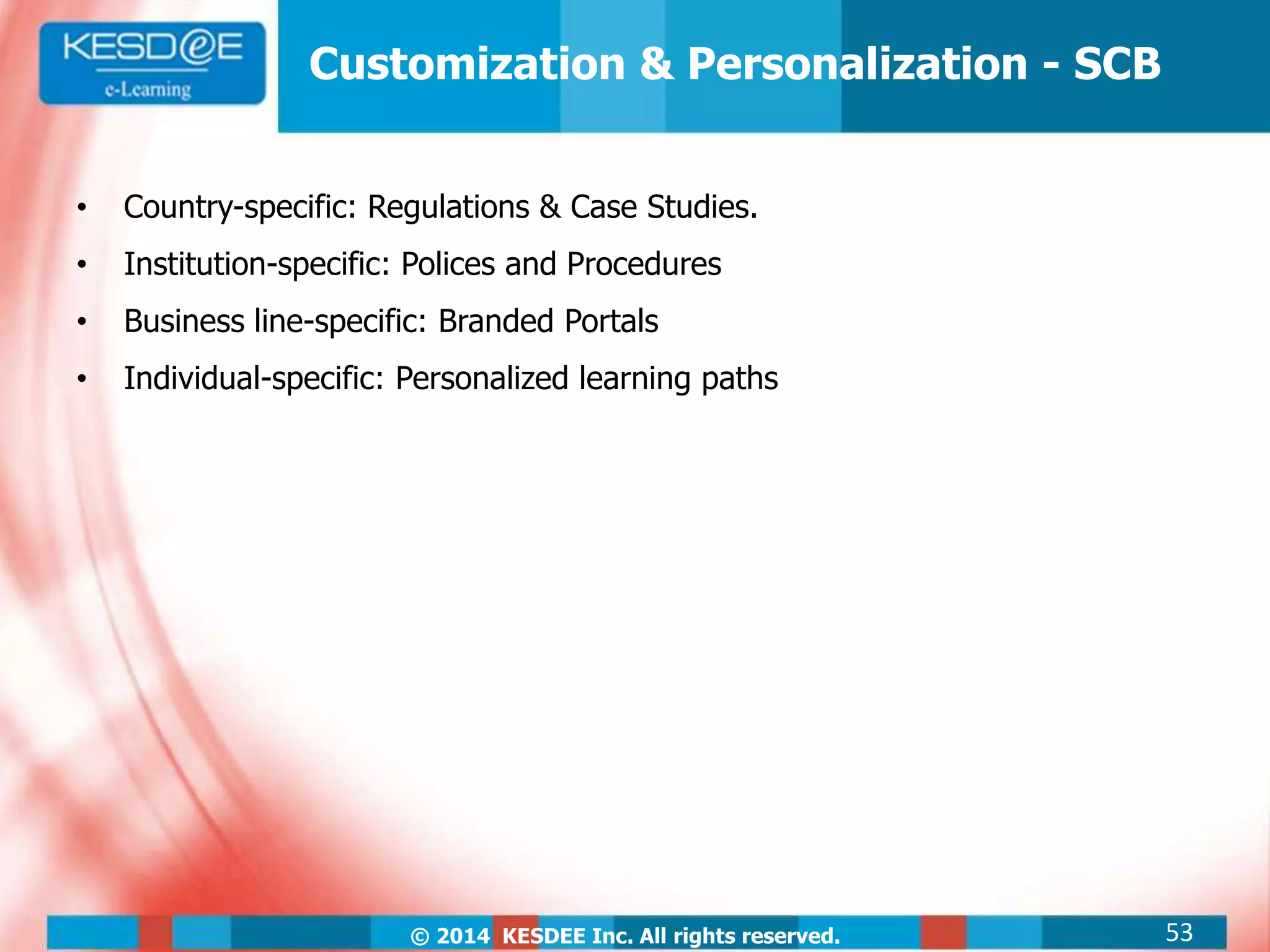 © 2014 KESDEE Inc. All rights reserved.
Customization & Personalization - SCB
• Country-specific: Regulations & Case Studies.
• Institution-specific: Polices and Procedures
• Business line-specific: Branded Portals
• Individual-specific: Personalized learning paths
53
 