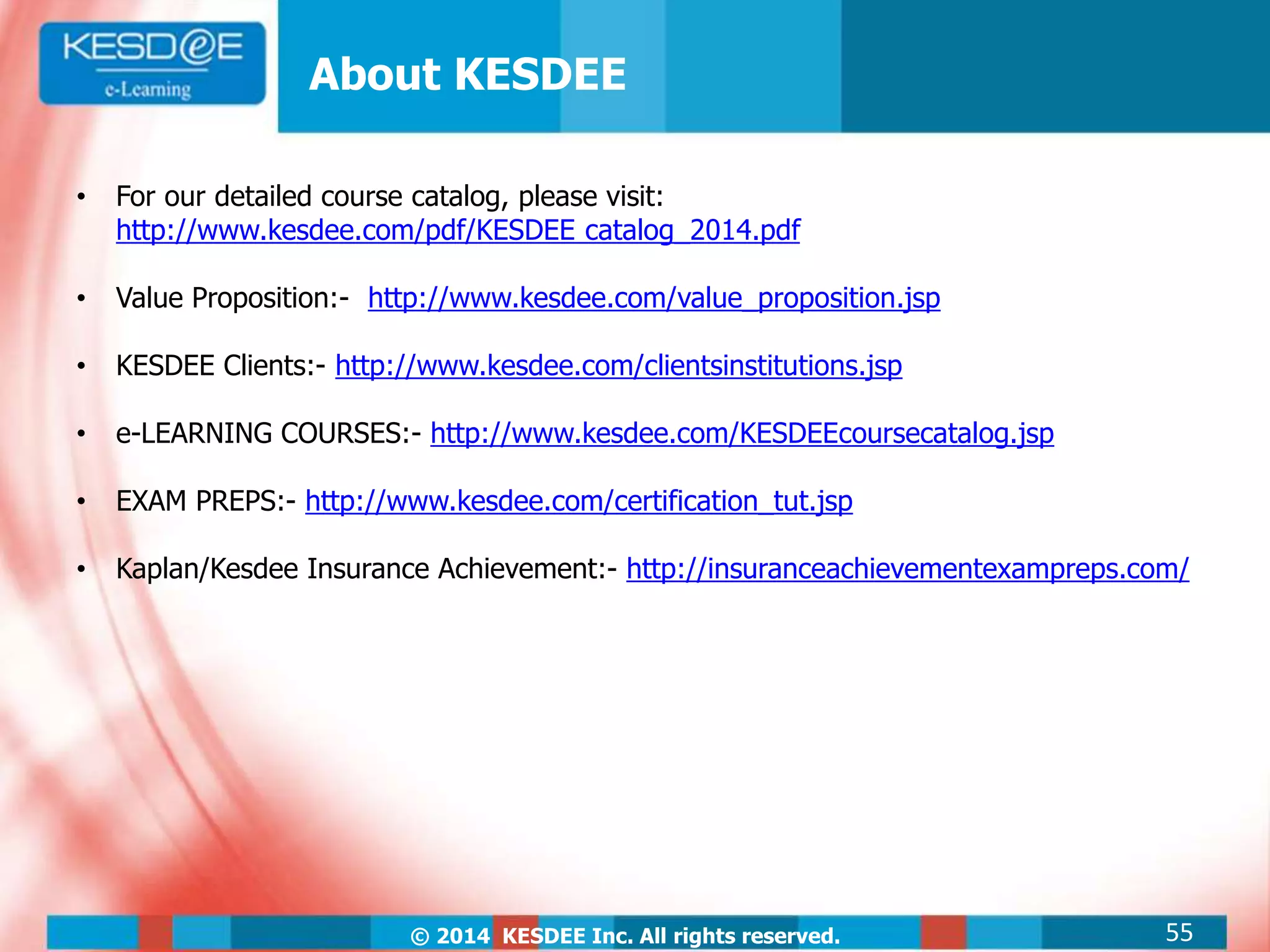 © 2014 KESDEE Inc. All rights reserved.
About KESDEE
• For our detailed course catalog, please visit:
http://www.kesdee.com/pdf/KESDEE catalog_2014.pdf
• Value Proposition:- http://www.kesdee.com/value_proposition.jsp
• KESDEE Clients:- http://www.kesdee.com/clientsinstitutions.jsp
• e-LEARNING COURSES:- http://www.kesdee.com/KESDEEcoursecatalog.jsp
• EXAM PREPS:- http://www.kesdee.com/certification_tut.jsp
• Kaplan/Kesdee Insurance Achievement:- http://insuranceachievementexampreps.com/
55
 