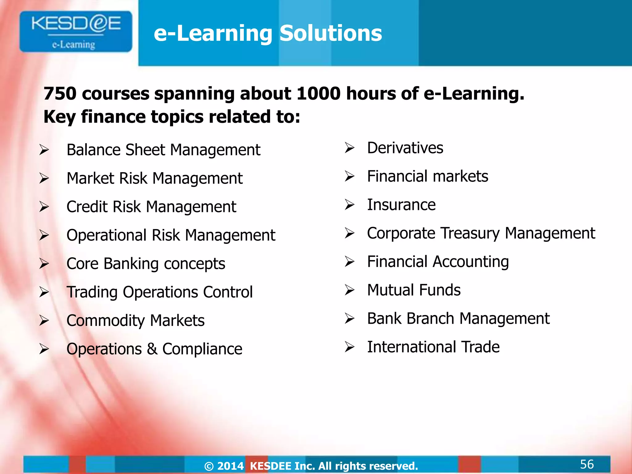 © 2014 KESDEE Inc. All rights reserved. 56
e-Learning Solutions
750 courses spanning about 1000 hours of e-Learning.
Key finance topics related to:
 Balance Sheet Management
 Market Risk Management
 Credit Risk Management
 Operational Risk Management
 Core Banking concepts
 Trading Operations Control
 Commodity Markets
 Operations & Compliance
 Derivatives
 Financial markets
 Insurance
 Corporate Treasury Management
 Financial Accounting
 Mutual Funds
 Bank Branch Management
 International Trade
 