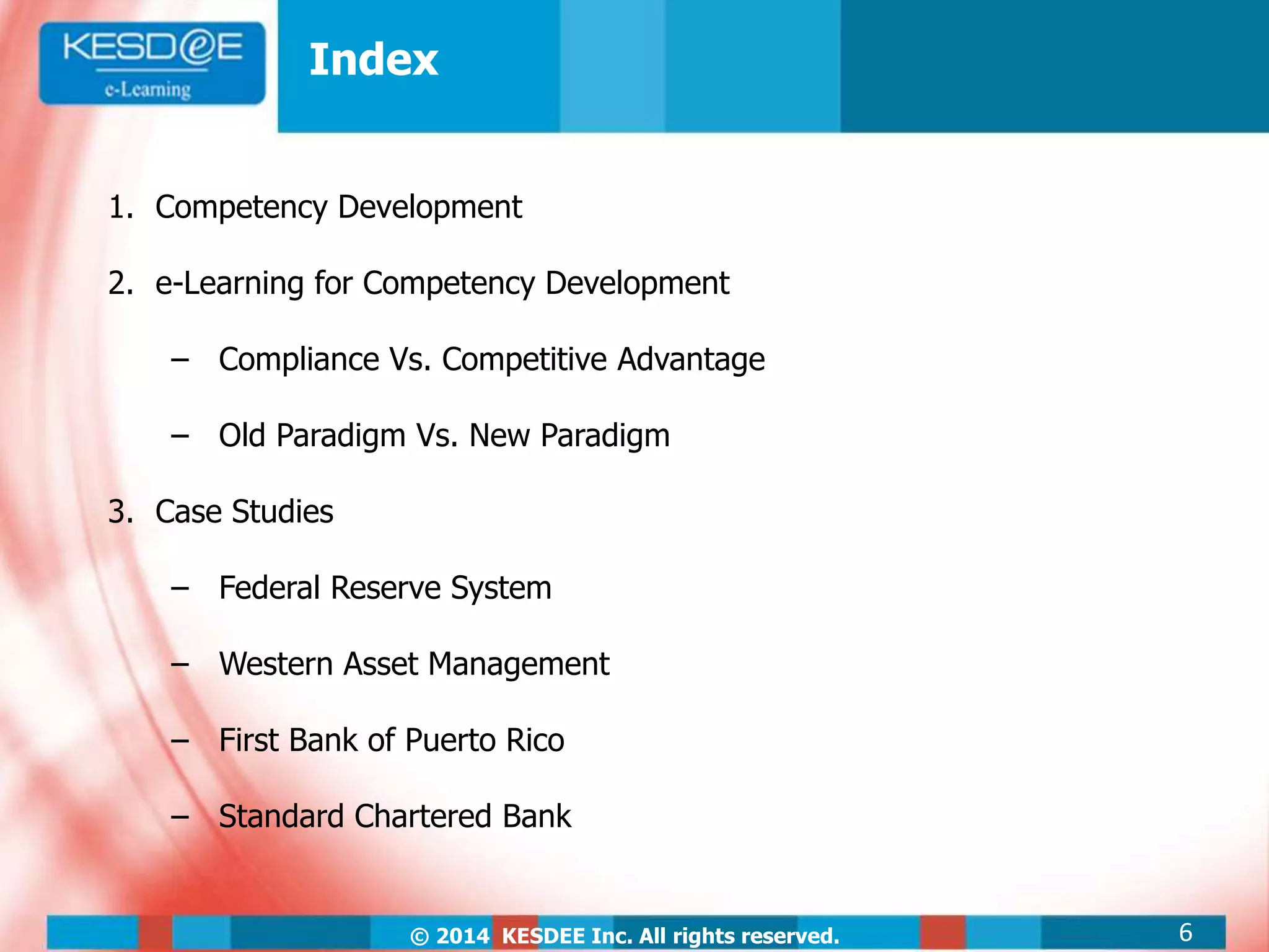 © 2014 KESDEE Inc. All rights reserved.
Index
1. Competency Development
2. e-Learning for Competency Development
‒ Compliance Vs. Competitive Advantage
‒ Old Paradigm Vs. New Paradigm
3. Case Studies
‒ Federal Reserve System
‒ Western Asset Management
‒ First Bank of Puerto Rico
‒ Standard Chartered Bank
6
 