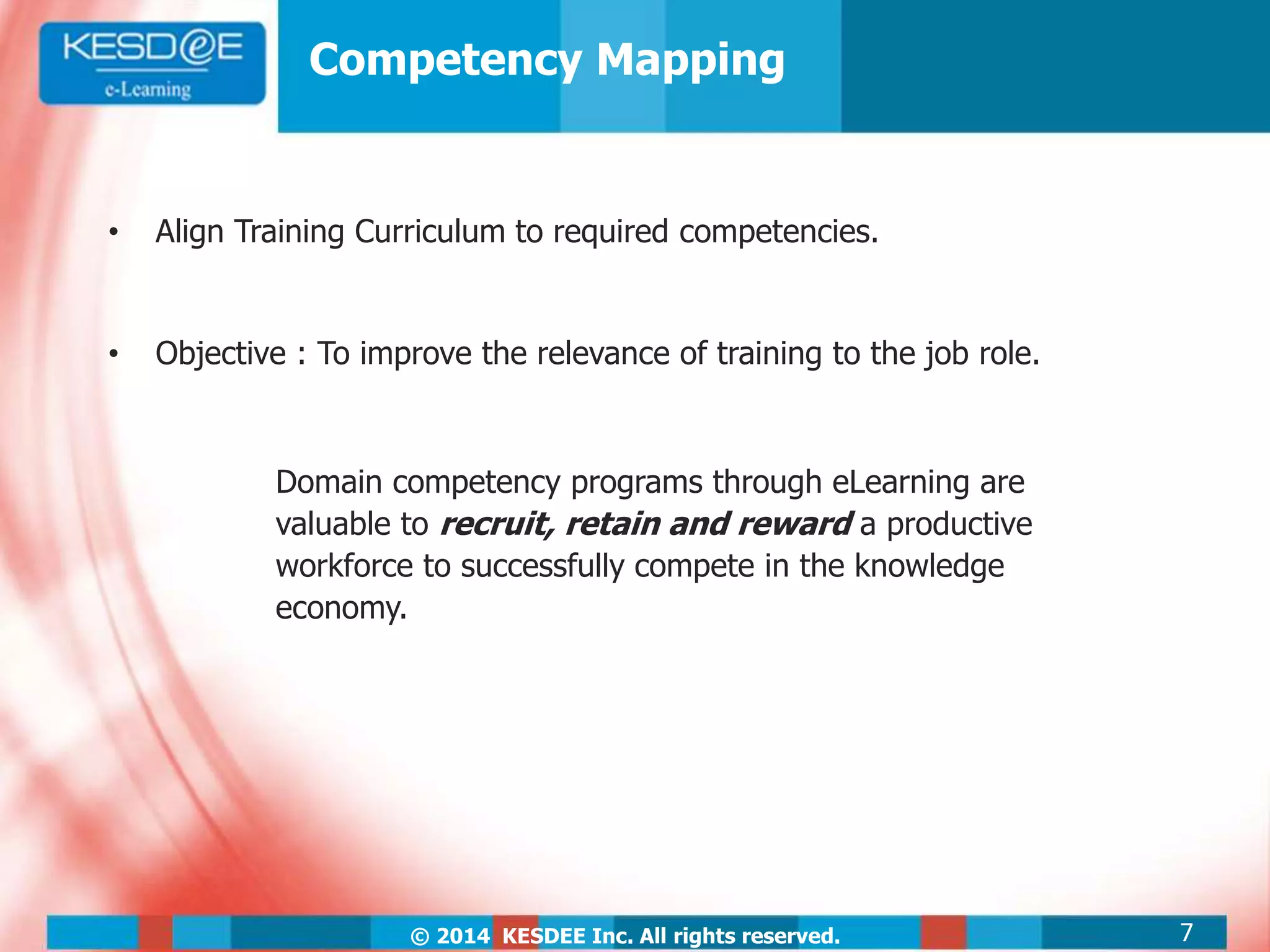 © 2014 KESDEE Inc. All rights reserved.
Competency Mapping
• Align Training Curriculum to required competencies.
• Objective : To improve the relevance of training to the job role.
Domain competency programs through eLearning are
valuable to recruit, retain and reward a productive
workforce to successfully compete in the knowledge
economy.
7
 