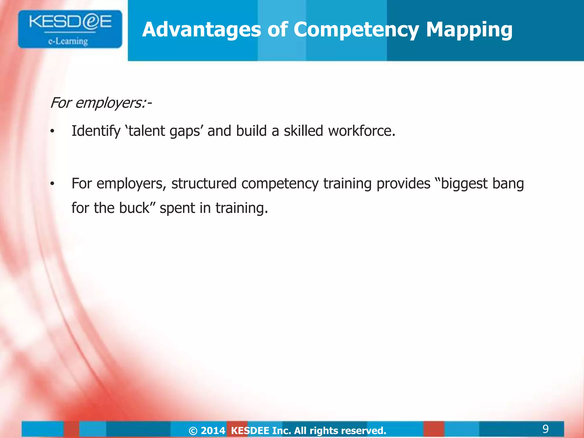 © 2014 KESDEE Inc. All rights reserved.
Advantages of Competency Mapping
For employers:-
• Identify ‘talent gaps’ and build a skilled workforce.
• For employers, structured competency training provides “biggest bang
for the buck” spent in training.
9
 
