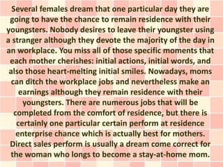 Several females dream that one particular day they are
 going to have the chance to remain residence with their
youngsters. Nobody desires to leave their youngster using
a stranger although they devote the majority of the day in
an workplace. You miss all of those specific moments that
 each mother cherishes: initial actions, initial words, and
 also those heart-melting initial smiles. Nowadays, moms
  can ditch the workplace jobs and nevertheless make an
     earnings although they remain residence with their
      youngsters. There are numerous jobs that will be
   completed from the comfort of residence, but there is
    certainly one particular certain perform at residence
    enterprise chance which is actually best for mothers.
 Direct sales perform is usually a dream come correct for
 the woman who longs to become a stay-at-home mom.
 