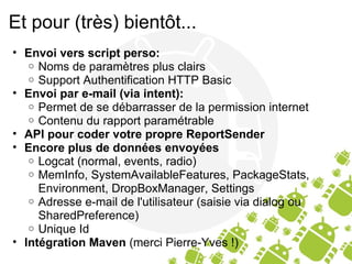 Et pour (très) bientôt... Envoi vers script perso: Noms de paramètres plus clairs Support Authentification HTTP Basic  Envoi par e-mail (via intent): Permet de se débarrasser de la permission internet Contenu du rapport paramétrable  API pour coder votre propre ReportSender Encore plus de données envoyées Logcat (normal, events, radio) MemInfo, SystemAvailableFeatures, PackageStats, Environment, DropBoxManager, Settings Adresse e-mail de l'utilisateur (saisie via dialog ou SharedPreference) Unique Id Intégration Maven  (merci Pierre-Yves !) 