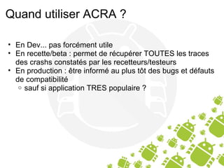 Quand utiliser ACRA ? En Dev... pas forcément utile En recette/beta : permet de récupérer TOUTES les traces des crashs constatés par les recetteurs/testeurs En production : être informé au plus tôt des bugs et défauts de compatibilité sauf si application TRES populaire ? 