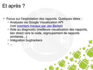 Et après ? Focus sur l'exploitation des rapports. Quelques idées : Analyses via Google Visualization API (voir  premiers travaux par Jan Berkel ) Aide au diagnostic (meilleure visualisation des rapports, lien direct vers le code, regroupement de rapports similaires...) Intégration bugtrackers ... 