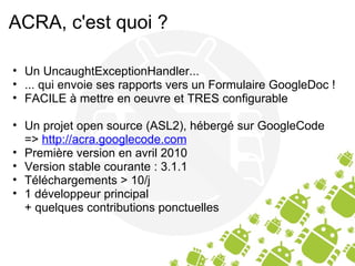 ACRA, c'est quoi ? Un UncaughtExceptionHandler... ... qui envoie ses rapports vers un Formulaire GoogleDoc ! FACILE à mettre en oeuvre et TRES configurable Un projet open source (ASL2), hébergé sur GoogleCode =>  http://acra.googlecode.com Première version en avril 2010 Version stable courante : 3.1.1 Téléchargements > 10/j 1 développeur principal + quelques contributions ponctuelles 