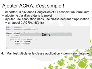 Ajouter ACRA, c'est simple ! importer un csv dans GoogleDoc et lui associer un formulaire ajouter le .jar d'acra dans le projet ajouter une annotation dans une classe héritant d'Application + un appel à ACRA.init(this) import  org . acra .*; import  org . acra . annotation .*; @ReportsCrashes ( formKey  =   "dGVacG0ydVHnaNHjRjVTUTEtb3FPWG" )   public   class   MyApplication   extends   Application   {      @Override      public   void  onCreate ()   {          ACRA . init ( this );          super . onCreate ();      } } Demo 4.   Manifest: déclarer la classe application + permission internet 