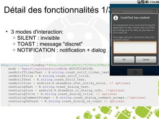 Détail des fonctionnalités 1/3 3 modes d'interaction: SILENT : invisible TOAST : message "discret" NOTIFICATION : notification + dialog @ReportsCrashes ( formKey = "dGVacG0ydVHnaNHjRjVTUTEtb3FPWGc6MQ" ,     mode  =   ReportingInteractionMode . NOTIFICATION ,     resNotifTickerText  =  R . string . crash_notif_ticker_text ,     resNotifTitle  =  R . string . crash_notif_title ,     resNotifText  =  R . string . crash_notif_text ,     resNotifIcon  =  android . R . drawable . stat_notify_error ,   // optional     resDialogText  =  R . string . crash_dialog_text ,     resDialogIcon  =  android . R . drawable . ic_dialog_info ,   //optional     resDialogTitle  =  R . string . crash_dialog_title ,   // optional     resDialogCommentPrompt  =  R . string . crash_dialog_comment_prompt , //optional     resDialogOkToast  =  R . string . crash_dialog_ok_toast  // optional      ) 