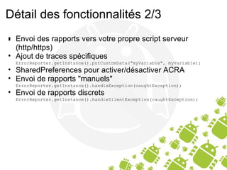 Détail des fonctionnalités 2/3 ﻿ Envoi des rapports vers votre propre script serveur (http/https) Ajout de traces spécifiques ErrorReporter.getInstance().putCustomData("myVariable", myVariable); SharedPreferences pour activer/désactiver ACRA Envoi de rapports "manuels" ErrorReporter.getInstance().handleException(caughtException); Envoi de rapports discrets ErrorReporter.getInstance().handleSilentException(caughtException); 