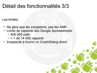 Détail des fonctionnalités 3/3 Les limites: Ne gère que les exceptions, pas les ANR Limite de capacité des Google Spreadsheets: 400 000 cells = + de 14 000 rapports Incapacité à fournir un CrashDialog direct 