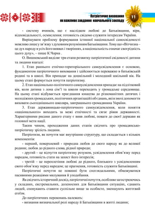 - систему вчинків, що є наслідком любові до Батьківщини, віри,
відповідальності, осмислення; готовність свідомо служити інтересам України.
Вирішувати проблему формування істинної національної самосвідомості
можливолишеузв’язкуздуховнимрозуміннямБатьківщини.Томущо«Вітчизна–
це дух народу в усіх його виявах і творіннях, а національність означає своєрідність
цього духу», – пише К.Чорна .
О. Вишневський виділяє три етапи розвитку патріотичної свідомості дитини
та людини взагалі:
1. Етап раннього етнічно-територіального самоусвідомлення є основою,
фундаментом патріотичного виховання і здійснюється переважно в батьківській
родині та в школі. Він припадає на дошкільний і молодший шкільний вік. На
цьому етапі формується почуття патріотизму.
2. Етап національно-політичного самоусвідомлення припадає на підлітковий
вік, коли дитина з лона сім’ї та школи переходить у громадське середовище.
На цьому етапі відбувається приєднання юнацтва до різноманітних дитячих і
молодіжнихгромадських,політичнихорганізаційіобєднань,яківзмозідопомогти
виховати сьогоднішнього школяра, завтрашнього громадянина України.
3. Етап державницько-патріотичного самоусвідомлення, коли поняття
«національного» виходить за межі етнічності та сягає рівня державності.
Характерними рисами даного етапу є вияв любові, поваги до своєї держави як
головної мети нації.
Таким чином, проходження даних етапів свідчить про громадянсько-
патріотичну зрілість людини.
Патріотизм, як почуття має внутрішню структуру, що складається з кількох
компонентів:
- перший, поверхневий - природна любов до свого народу як до великої
родини; любов до рідного слова, рідної природи;
- другий – це відчуття патріотизму розумом, усвідомлення обов’язку перед
народом, готовність стати на захист його інтересів;
- третій – це переплетіння любові до рідного, близького з усвідомленням
свого обов’язку перед народом; це прагнення, готовність служити Батьківщині.
Патріотичні почуття не повинні бути споглядальними, обмежуватися
пасивними реакціями милування й уподобання.
Яксвідчитьісторичнийдосвід,патріотичніпочуття,особливозагострюючись
у складних, екстремальних, доленосних для Батьківщини ситуаціях, єднають
людей, спонукають ставити суспільне вище за особисте, зменшують життєвий
егоїзм.
До патріотичних переконань належать:
- визнання визначальної ролі народу й Батьківщини в житті людини;
11Патріотичне виховання
як важливе завдання навчального закладу
 