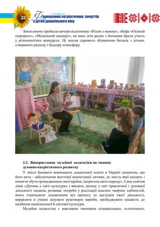 Захоплююче пройшли вечори відпочинку «Разом з мамою», «Кафе «Осінній
сюрприз»», «Маленький концерт», на яких діти разом з батьками брали участь
у різноманітних конкурсах. Ці заходи сприяють зближенню батьків з дітьми,
створюють радісну і бадьору атмосферу.
2.2. Використання музейної педагогіки як чинник
духовно-патріотичного розвитку
У змісті Базового компонента дошкільної освіти в Україні зазначено, що
його мета - забезпечення життєвої компетенції дитини, до змісту якої входить і
поняття «бути громадянином своєї країни, патріотом свого народу». Саме освітня
лінія «Дитина у світі культури» і вводить дитину у світ практичної і духовної
діяльності людини, розвиває потреби у реалізації власних творчих здібностей,
вчить отримувати задоволення від процесу та наслідків своєї діяльності,
вправляти в умінні цінувати рукотворні вироби, пробуджувати цікавість до
надбання національної й світової культури.
Музейна педагогіка є важливим чинником пізнавального, естетичного,
22 Формування патріотичних почуттів
у дітей дошкільного віку
 
