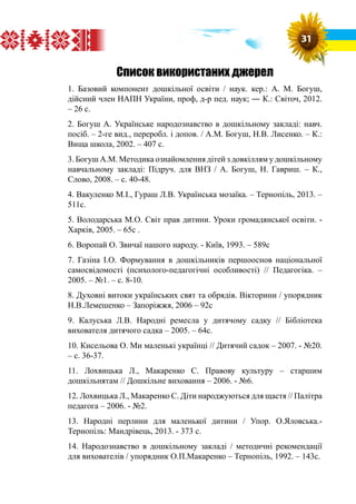 Список використаних джерел
1. Базовий компонент дошкільної освіти / наук. кер.: А. М. Богуш,
дійсний член НАПН України, проф, д-р пед. наук; ― К.: Світоч, 2012.
– 26 с.
2. Богуш А. Українське народознавство в дошкільному закладі: навч.
посіб. – 2-ге вид., переробл. і допов. / А.М. Богуш, Н.В. Лисенко. – К.:
Вища школа, 2002. – 407 с.
3. Богуш А.М. Методика ознайомлення дітей з довкіллям у дошкільному
навчальному закладі: Підруч. для ВНЗ / А. Богуш, Н. Гавриш. – К.,
Слово, 2008. – с. 40-48.
4. Вакуленко М.І., Гураш Л.В. Українська мозаїка. – Тернопіль, 2013. –
511с.
5. Володарська М.О. Світ прав дитини. Уроки громадянської освіти. -
Харків, 2005. – 65с .
6. Воропай О. Звичаї нашого народу. - Київ, 1993. – 589с
7. Газіна І.О. Формування в дошкільників першооснов національної
самосвідомості (психолого-педагогічні особливості) // Педагогіка. –
2005. – №1. – с. 8-10.
8. Духовні витоки українських свят та обрядів. Вікторини / упорядник
Н.В.Лемешенко – Запоріжжя, 2006 – 92с
9. Калуська Л.В. Народні ремесла у дитячому садку // Бібліотека
вихователя дитячого садка – 2005. – 64с.
10. Кисельова О. Ми маленькі українці // Дитячий садок – 2007. - №20.
– с. 36-37.
11. Лохвицька Л., Макаренко С. Правову культуру – старшим
дошкільнятам // Дошкільне виховання – 2006. - №6.
12. Лохвицька Л., Макаренко С. Діти народжуються для щастя // Палітра
педагога – 2006. - №2.
13. Народні перлини для маленької дитини / Упор. О.Яловська.-
Тернопіль: Мандрівець, 2013. - 373 с.
14. Народознавство в дошкільному закладі / методичні рекомендації
для вихователів / упорядник О.П.Макаренко – Тернопіль, 1992. – 143с.
31
 