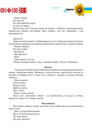 - Панас, Панас!
Не лови нас.
На тобі коробочку груш,
Та мене не воруш.
Після цього діти тихенько ходять по кімнаті, а «Панас», розкинувши руки,
намагається піймати кого-небудь. Кого спіймає, той стає «Панасом», і гра
продовжується.
Варіант ІІ
Граютьхлопцітадівчата.Забажаннямхтосьстає«Панасом»,йомузав’язують
очі хустинкою, виводять на середину майданчика і звертаються з такими словами:
- Панасе, Панасе!
На чому стоїш?
- На камені!
- Що продаєш?
- Квас!
- Лови курей, та не нас.
«Панас» починає ловити, і кого з гравців спіймає, той стає «Панасом».
Квочка
	Уцюгрудітилюблятьгратинайбільше напровесні,коливпершевипускають
квочку з курчатами надвір. Забивають у землю кілочок, прив’язують мотузок до
кілочка; по вибору хтось із дітей стає за квочку і, взявшись за кінець мотузка,
співають:
- Ходить квочка
Коло кілочка,
Водить діток,
Дрібних квіток.
Діти - квіти:
- Квок,- ходить квочка.
Після слів: «Діти-квіти: «Квок» - усі розбігаються, хто куди, а квочка,
квокчучи, ловить їх та збирає докупи.
Подоляночка
Діти водять хоровод, а один, що стоїть у колі, робить рухи, що відповідають
змісту пісні:
- Десь тут була Подоляночка,
Десь тут була молодесенька;
Тут вона впала,
До землі припала!
41Додатки
 