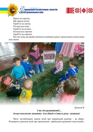 Пряде на сорочку.
Що виведе нитку
Гороб’ю на свитку.
Остануться кінці
Гороб’ю на штанці.
Остануться торочки
Гороб’ю на сорочки
Під час співу дві крайні дівчинки підіймають руки і пропускають попід ними
всіх інших.
Додаток В
І на тім рушникові!...
(план-конспект заняття для дітей п’ятого року життя)
Мета: поглиблювати знання дітей про український рушник – як оберіг.
Розширити уявлення дітей про призначення українських рушників («весільний»,
44 Формування патріотичних почуттів
у дітей дошкільного віку
 