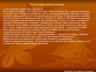 Что не следует делать супругам 1. Не пытайтесь переделать друг друга Мы почему-то думаем, что нам лучше знать, какими следует быть нашему ближнему, и изо всех сил стараемся «исправить» его по нашему разумению. Забывая, что ядро личности закладывается в 5, а по другим данным, в 3 года. И переделывать человека в 20‑30 лет не только бессмысленно, но и опасно. А. Моруа в «Письмах к незнакомке» делился своими наблюдениями над тем, как реагируют мужья на такую «доработку»: вначале он вытерпит ее, попробует исправиться, а затем станет проклинать свою наставницу, а его любовь поколеблется и угаснет, он начнет ненавидеть женщину, быть может, отнявшую у него самое драгоценное достояние – уверенность в себе. Если же женщине удастся «сломать» мужа, то любить его она уже не будет: «подкаблучников» не любят, ими только командуют. Наиболее вероятные результаты «переделывания» – потерянная любовь, разбитая семья. Не стоит и «пилить» друг друга – от многократного повторения убедительности не прибавится, разве лишь возрастет раздражение. Главное средство воспитания – благодарность за хорошие дела. Давно известно, что поощрение гораздо эффективнее наказаний. Возврат на главную страницу 