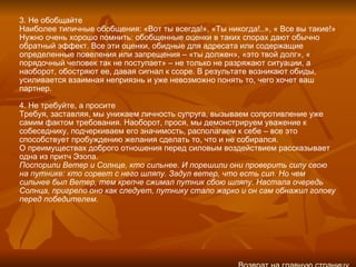 3. Не обобщайте Наиболее типичные обобщения: «Вот ты всегда!», «Ты никогда!..», « Все вы такие!» Нужно очень хорошо помнить: обобщенные оценки в таких спорах дают обычно обратный эффект. Все эти оценки, обидные для адресата или содержащие определенные повеления или запрещения – «ты должен», «это твой долг», « порядочный человек так не поступает» – не только не разряжают ситуации, а наоборот, обостряют ее, давая сигнал к ссоре. В результате возникают обиды, усиливается взаимная неприязнь и уже невозможно понять то, чего хочет ваш партнер. 4. Не требуйте, а просите Требуя, заставляя, мы унижаем личность супруга, вызываем сопротивление уже самим фактом требования. Наоборот, прося, мы демонстрируем уважение к собеседнику, подчеркиваем его значимость, располагаем к себе – все это способствует пробуждению желания сделать то, что и не собирался. О преимуществах доброго отношения перед силовым воздействием рассказывает одна из притч Эзопа. Поспорили Ветер и Солнце, кто сильнее. И порешили они проверить силу свою на путнике: кто сорвет с него шляпу. Задул ветер, что есть сил. Но чем сильнее был Ветер, тем крепче сжимал путник сбою шляпу. Настала очередь Солнца, пригрело оно как следует, путнику стало жарко и он сам обнажил голову перед победителем.   Возврат на главную страницу 
