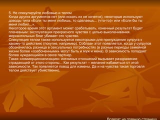 5. Не спекулируйте любовью и телом Когда других аргументов нет (или искать их не хочется), некоторые используют доводы типа «Если ты меня любишь, то сделаешь... (что‑то)» или «Если бы ты меня любил...». Некоторое время этот аргумент может срабатывать, конечный результат будет плачевным: эксплуатация прекрасного чувства с целью выколачивания меркантильных благ убивает это чувство. Спекуляция телом также используется некоторыми для принуждения супруга к какому‑то действию (покупке, например). Соблазн этот появляется, когда у супругов обозначилась разница в сексуальных потребностях (в разные периоды семейной жизни более «озабоченными» могут быть и муж и жена). В зависимость попадает более нуждающийся в сексе партнер. Такая «коммерционализация» интимных отношений вызывает раздражение страдающей от этого стороны... Как результат – желание избавиться от этой зависимости. Так появляется повод для измены. Да и на чувства такая торговля телом действует убийственно. Возврат на главную страницу 