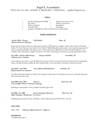 Angel L. Centofanti
9349 E. Kiva Ave, Mesa, AZ 85209 h: 480-639-2818 c: 928-892-2634 angellee37@gmail.com
SKILLS
• Excellent Organizational Skills • Strong in Customer Service
• Data Entry • Ability to Learn Fast
• 10-Key Calculator • Spreadsheets
• Payroll & ADP • Scheduling
• Computer: WordPerfect, Microsoft Word, Excel, Quick Books
WORK EXPERIENCE
October 2014 - Present Talk Mobile Mesa, AZ
Human Resources Manager
Front desk operations, daily store ranks, answers phones, DTS (deposits), employee alarm codes, Staples Advantage
Orders (17 stores), Business Card orders (Vista Print), T-Mobile Branded uniform orders, store repairs arrangements (17
stores), maintain and update all employee lists, vendor information, RQ4 Clock in and out for all Employees / store
schedules, Time off requests, employee Insurance, New Hire on-boarding, terminations, payroll, general office duties.
June 2014 – October 2014 (Temp) Passport Health Scottsdale, AZ
Administrative Assistant
Answer phones, data entry, create flu folders for accounts, reach out to potential and existing customers regarding flu
clinics, schedule flu clinics, update flu clinic schedule daily, create and update spreadsheets and presentations.
Sept 2013 – April 2014 Sierra Blanca Rehabilitation Lakeside, AZ
Human Resources Assistant
New Hire Orientation, Reference Checks, New Employee Paperwork, Term Employee process out, Payroll, Reception
Desk and many other tasks
Sept 2009 – June 2013 Fish Co. Show Low, AZ
General Office Duties / Painting / Staining
Painting & staining decks / houses, helped with office paperwork.
Feb 2005 – Dec 2009 Owens Livingston Mortuary Show Low, AZ
Office Manager / Bookkeeper / Co-Owner
Bookkeeping, payroll, invoicing, scheduling, website updating, general office duties, funerals
.
EDUCATION
1986 – 1990 Alhambra High School, CA - Diploma
REFERENCES
Available upon request
 