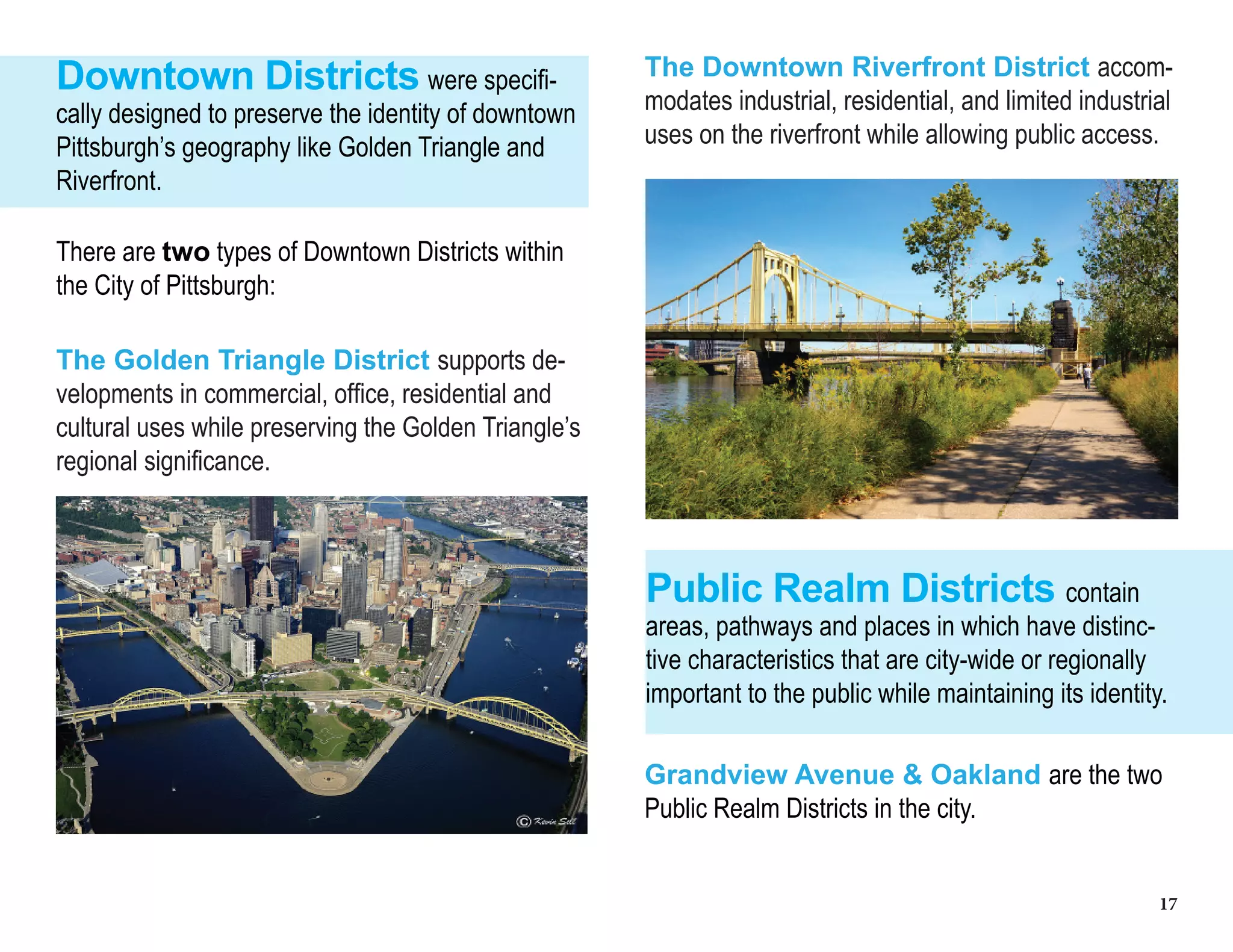 17
Downtown Districts were specifi-
cally designed to preserve the identity of downtown
Pittsburgh’s geography like Golden Triangle and
Riverfront.
There are two types of Downtown Districts within
the City of Pittsburgh:
The Golden Triangle District supports de-
velopments in commercial, office, residential and
cultural uses while preserving the Golden Triangle’s
regional significance.
The Downtown Riverfront District accom-
modates industrial, residential, and limited industrial
uses on the riverfront while allowing public access.
Public Realm Districts contain
areas, pathways and places in which have distinc-
tive characteristics that are city-wide or regionally
important to the public while maintaining its identity.
Grandview Avenue & Oakland are the two
Public Realm Districts in the city.
 