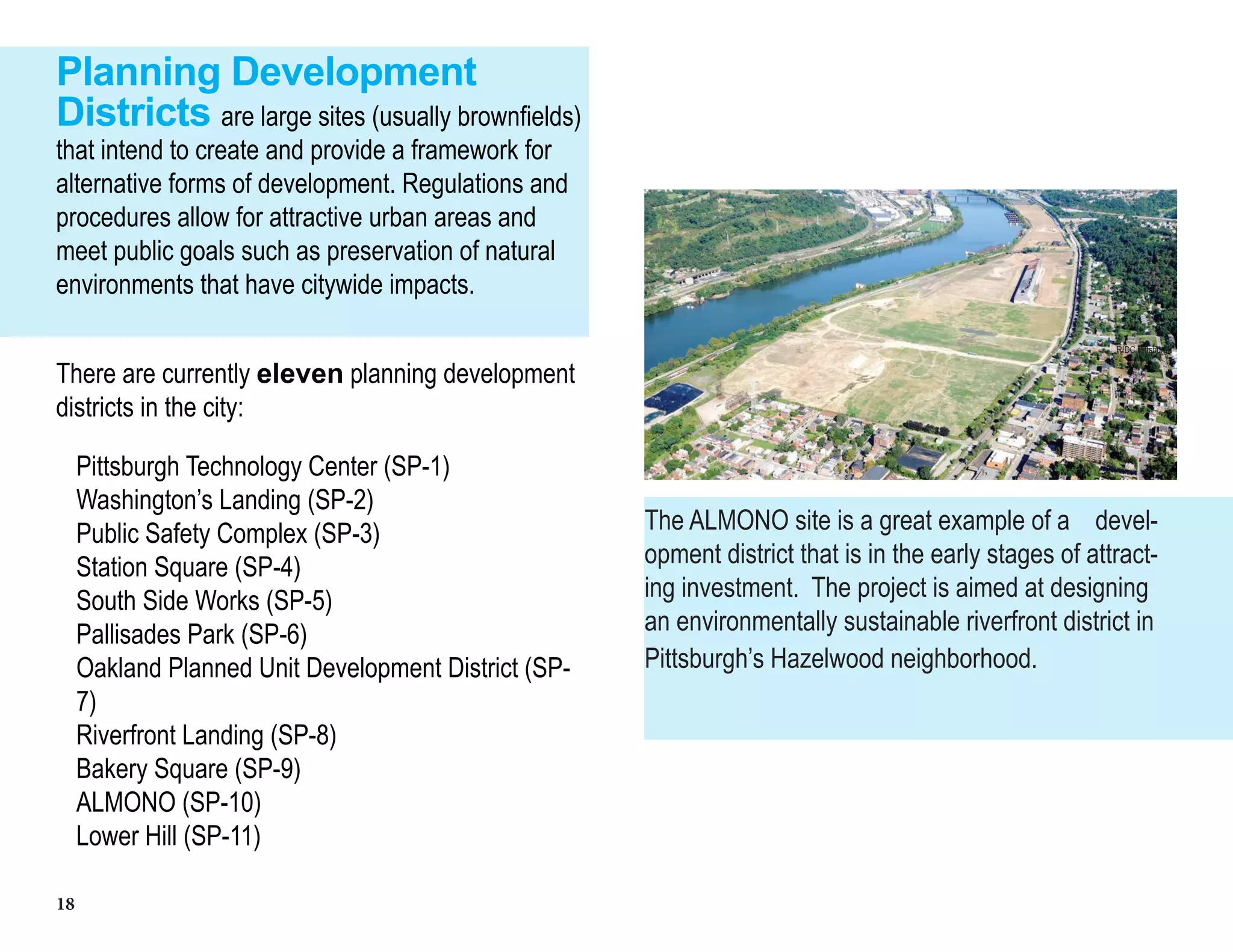 18
Planning Development
Districts are large sites (usually brownfields)
that intend to create and provide a framework for
alternative forms of development. Regulations and
procedures allow for attractive urban areas and
meet public goals such as preservation of natural
environments that have citywide impacts.
There are currently eleven planning development
districts in the city:
Pittsburgh Technology Center (SP-1)
Washington’s Landing (SP-2)
Public Safety Complex (SP-3)
Station Square (SP-4)
South Side Works (SP-5)
Pallisades Park (SP-6)
Oakland Planned Unit Development District (SP-
7)
Riverfront Landing (SP-8)
Bakery Square (SP-9)
ALMONO (SP-10)
Lower Hill (SP-11)
The ALMONO site is a great example of a devel-
opment district that is in the early stages of attract-
ing investment. The project is aimed at designing
an environmentally sustainable riverfront district in
Pittsburgh’s Hazelwood neighborhood.
RIDC Pittsburgh
 