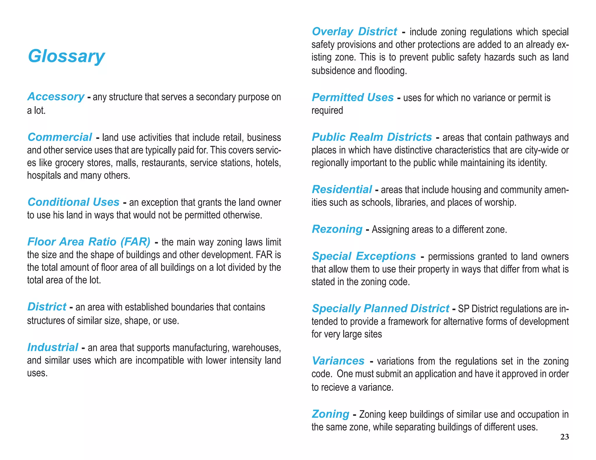 23
Overlay District - include zoning regulations which special
safety provisions and other protections are added to an already ex-
isting zone. This is to prevent public safety hazards such as land
subsidence and flooding.
Permitted Uses - uses for which no variance or permit is
required
Public Realm Districts - areas that contain pathways and
places in which have distinctive characteristics that are city-wide or
regionally important to the public while maintaining its identity.
Residential - areas that include housing and community amen-
ities such as schools, libraries, and places of worship.
Rezoning - Assigning areas to a different zone.
Special Exceptions - permissions granted to land owners
that allow them to use their property in ways that differ from what is
stated in the zoning code.
Specially Planned District - SP District regulations are in-
tended to provide a framework for alternative forms of development
for very large sites
Variances - variations from the regulations set in the zoning
code. One must submit an application and have it approved in order
to recieve a variance.
Zoning - Zoning keep buildings of similar use and occupation in
the same zone, while separating buildings of different uses.
Glossary
Accessory - any structure that serves a secondary purpose on
a lot.
Commercial - land use activities that include retail, business
and other service uses that are typically paid for. This covers servic-
es like grocery stores, malls, restaurants, service stations, hotels,
hospitals and many others.
Conditional Uses - an exception that grants the land owner
to use his land in ways that would not be permitted otherwise.
Floor Area Ratio (FAR) - the main way zoning laws limit
the size and the shape of buildings and other development. FAR is
the total amount of floor area of all buildings on a lot divided by the
total area of the lot.
District - an area with established boundaries that contains
structures of similar size, shape, or use.
Industrial - an area that supports manufacturing, warehouses,
and similar uses which are incompatible with lower intensity land
uses.
 