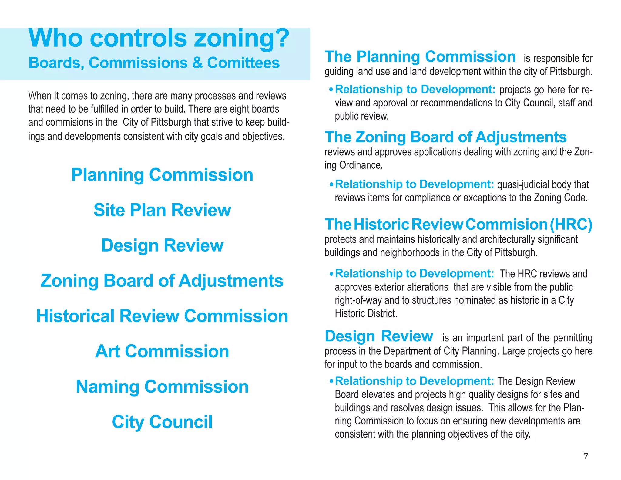 7
The Planning Commission is responsible for
guiding land use and land development within the city of Pittsburgh.
Who controls zoning?
Planning Commission
Site Plan Review
Design Review
Zoning Board of Adjustments
Historical Review Commission
Art Commission
Naming Commission
City Council
Boards, Commissions & Comittees
When it comes to zoning, there are many processes and reviews
that need to be fulfilled in order to build. There are eight boards
and commisions in the City of Pittsburgh that strive to keep build-
ings and developments consistent with city goals and objectives.
Relationship to Development: projects go here for re-
view and approval or recommendations to City Council, staff and
public review.
The Zoning Board of Adjustments
reviews and approves applications dealing with zoning and the Zon-
ing Ordinance.
Relationship to Development: quasi-judicial body that
reviews items for compliance or exceptions to the Zoning Code.
TheHistoricReviewCommision(HRC)
protects and maintains historically and architecturally significant
buildings and neighborhoods in the City of Pittsburgh.
Relationship to Development: The HRC reviews and
approves exterior alterations that are visible from the public
right-of-way and to structures nominated as historic in a City
Historic District.
Design Review is an important part of the permitting
process in the Department of City Planning. Large projects go here
for input to the boards and commission.
Relationship to Development: The Design Review
Board elevates and projects high quality designs for sites and
buildings and resolves design issues. This allows for the Plan-
ning Commission to focus on ensuring new developments are
consistent with the planning objectives of the city.
 