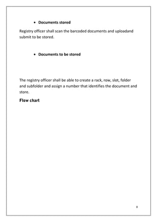 • Documents stored
Registry officer shall scan the barcoded documents and uploadand
submit to be stored.
• Documents to be stored
The registry officer shall be able to create a rack, row, slot, folder
and subfolder and assign a number that identifies the document and
store.
Flow chart
8
 
