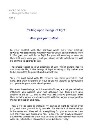 WORD OF GOD
... through Bertha Dudde
7655
Calling upon beings of light
after prayer to God ....
In your contact with the spiritual world only your attitude
towards Me determines whether your soul will derive benefit from
it. For good and evil forces fight for your will wanting to exercise
their influence over you, and you alone decide which forces will
be allowed to approach you.
The crucial factor is your direction of will, which always has to
aim towards Me, if the beings of light working on My behalf are
to be permitted to protect and instruct you.
Your constant bond with Me assures you their protection and
care, and their influence on your souls will always be favourable
and promote your souls development.
For even these beings, which are full of love, are not permitted to
influence you against your will although evil forces are also
unable to do so .... this is why you are always protected from
their activity when you closely unite with Me, when you appeal to
Me for protection and help.
Then I will be able to instruct My beings of light to watch over
you, and then you will truly be safe. For the love of these beings
is immense and they will do everything for you as soon as they
see that your will applies to Me. Hence you can always consider
yourselves carried by their love as long as you uphold your bond
with Me, which thus allows their unrestricted activity.
 