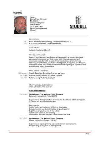 Page 1
RESUMÉ
Name:
Björn Jóhann Björnsson
Education:
Geological Engineer
Date of Birth:
27th
of June 1949
Period of employment:
35 years
EDUCATION:
1977
1974
M.Sc. in Geological Engineering, University of Idaho U.S.A.
B.Sc. (hons) in Geology, University of Iceland
LANGUAGES:
Icelandic, English and Danish
KEY QUALIFICATION:
Björn Jóhann Björnsson is a Geological Engineer with 30 years professional
experience in geological and engineering work. His main expertise and
experience are in the fields of geotechnical construction, construction and
consulting on earth dams, construction management, foundations, landfills, port
and coastal works. Also he has a wide experience in geological exploration and
environmental impact assessments.
EMPLOYMENT RECORD:
1986-present Stuðull Consulting, Consulting Engineer and owner
1977-1986 National Power Company of Iceland, Engineer
1973-1975 National Energy Authority, Geologist
PROFESSIONAL EXPERIENCE:
TYPE OF WORK AND CLIENT
2012-2014
2011-2012
Dams and Reservoirs
Landsvirkjun. The National Power Company
Búðarháls Hydroelectric Project 95 MW
Supervision of dam construction. Dam volume of earth and rockfill dam approx.
0,8 million m3
. Max Dam height 28 m.
Responsibility:
Quality control and inspection of fills on a daily bases
Daily supervision and decision making on grouting works
Supervision of grouting- and fill inspectors
Construction Schedule and Planning
Coordination with dam designers on variations in the work.
Landsvirkjun. The National Power Company
Blanda hydroelectric Project. 150 MW
Supervision of repairs of rip rap wave protection on reservoir dams.
Responsibility: Supervision of repair contract.
 