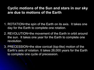 Cyclic motions of the Sun and stars in our skyCyclic motions of the Sun and stars in our sky
are due to motions of the Earthare due to motions of the Earth
1.1. ROTATION=the spin of the Earth on its axis. It takes oneROTATION=the spin of the Earth on its axis. It takes one
day for the Earth to complete one rotation.day for the Earth to complete one rotation.
2.2. REVOLUTION=the movement of the Earth in orbit aroundREVOLUTION=the movement of the Earth in orbit around
the sun. It takes one year for the Earth to complete onethe sun. It takes one year for the Earth to complete one
revolution.revolution.
3.3. PRECESSION=the slow conical (top-like) motion of thePRECESSION=the slow conical (top-like) motion of the
Earth’s axis of rotation. It takes 26,000 years for the EarthEarth’s axis of rotation. It takes 26,000 years for the Earth
to complete one cycle of precession.to complete one cycle of precession.
 