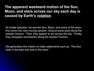 The apparent westward motion of the Sun,The apparent westward motion of the Sun,
Moon, and stars across our sky each day isMoon, and stars across our sky each day is
caused by Earth’scaused by Earth’s rotationrotation..
At middle latitudes, we see the Sun, Moon, and many of the starsAt middle latitudes, we see the Sun, Moon, and many of the stars
first come into view moving upward, rising at some point along thefirst come into view moving upward, rising at some point along the
eastern horizon. Then, they appear to arc across the sky. Finally,eastern horizon. Then, they appear to arc across the sky. Finally,
they disappear somewhere along the western horizon.they disappear somewhere along the western horizon.
We generalize this motion to make statements such as, “The SunWe generalize this motion to make statements such as, “The Sun
rises in the east and sets in the west.”rises in the east and sets in the west.”
 