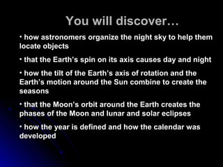 In You will discover…
• how astronomers organize the night sky to help themhow astronomers organize the night sky to help them
locate objectslocate objects
• that the Earth’s spin on its axis causes day and nightthat the Earth’s spin on its axis causes day and night
• how the tilt of the Earth’s axis of rotation and thehow the tilt of the Earth’s axis of rotation and the
Earth’s motion around the Sun combine to create theEarth’s motion around the Sun combine to create the
seasonsseasons
• that the Moon’s orbit around the Earth creates thethat the Moon’s orbit around the Earth creates the
phases of the Moon and lunar and solar eclipsesphases of the Moon and lunar and solar eclipses
• how the year is defined and how the calendar washow the year is defined and how the calendar was
developeddeveloped
 
