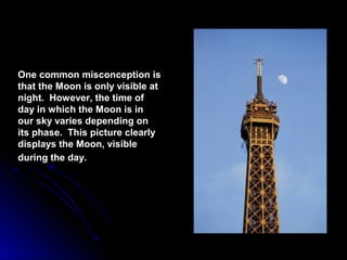 One common misconception isOne common misconception is
that the Moon is only visible atthat the Moon is only visible at
night. However, the time ofnight. However, the time of
day in which the Moon is inday in which the Moon is in
our sky varies depending onour sky varies depending on
its phase. This picture clearlyits phase. This picture clearly
displays the Moon, visibledisplays the Moon, visible
during the day.during the day.
 