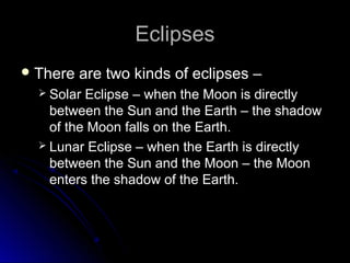 EclipsesEclipses
 There are two kinds of eclipses –There are two kinds of eclipses –
 Solar Eclipse – when the Moon is directlySolar Eclipse – when the Moon is directly
between the Sun and the Earth – the shadowbetween the Sun and the Earth – the shadow
of the Moon falls on the Earth.of the Moon falls on the Earth.
 Lunar Eclipse – when the Earth is directlyLunar Eclipse – when the Earth is directly
between the Sun and the Moon – the Moonbetween the Sun and the Moon – the Moon
enters the shadow of the Earth.enters the shadow of the Earth.
 
