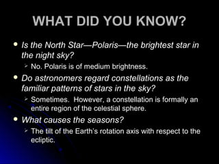 WHAT DID YOU KNOW?
 Is the North Star—Polaris—the brightest star in
the night sky?
 No. Polaris is of medium brightness.
 Do astronomers regard constellations as the
familiar patterns of stars in the sky?
 Sometimes. However, a constellation is formally an
entire region of the celestial sphere.
 What causes the seasons?
 The tilt of the Earth’s rotation axis with respect to theThe tilt of the Earth’s rotation axis with respect to the
ecliptic.ecliptic.
 