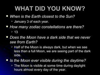 WHAT DID YOU KNOW?
 When is the Earth closest to the Sun?
 January 3 of each year.
 How many zodiac constellations are there?
 13
 Does the Moon have a dark side that we never
see from Earth?
 Half of the Moon is always dark, but when we see
less than a full Moon, we are seeing part of the dark
side.
 Is the Moon ever visible during the daytime?
 The Moon is visible at some time during daylight
hours almost every day of the year.
 