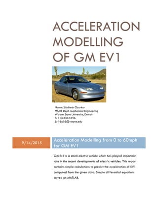 Name: Siddhesh Ozarkar
MSME Dept. Mechanical Engineering
Wayne State University, Detroit
P: 313.330.5196
E: fr8695@wayne.edu
ACCELERATION
MODELLING
OF GM EV1
9/14/2015
Acceleration Modelling from 0 to 60mph
for GM EV1
Gm Ev1 is a small electric vehicle which has played important
role in the recent developments of electric vehicles. This report
contains simple calculations to predict the acceleration of EV1
computed from the given data. Simple differential equations
solved on MATLAB.
 